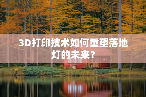 3D打印技术如何重塑落地灯的未来？