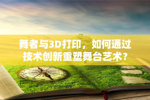 舞者与3D打印，如何通过技术创新重塑舞台艺术？