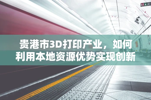 贵港市3D打印产业，如何利用本地资源优势实现创新发展？