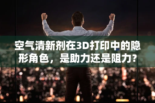 空气清新剂在3D打印中的隐形角色，是助力还是阻力？