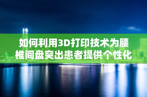 如何利用3D打印技术为腰椎间盘突出患者提供个性化治疗解决方案？