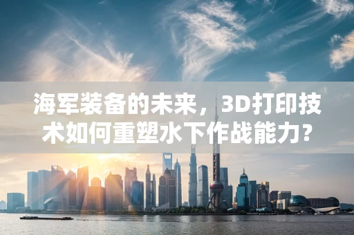 海军装备的未来，3D打印技术如何重塑水下作战能力？