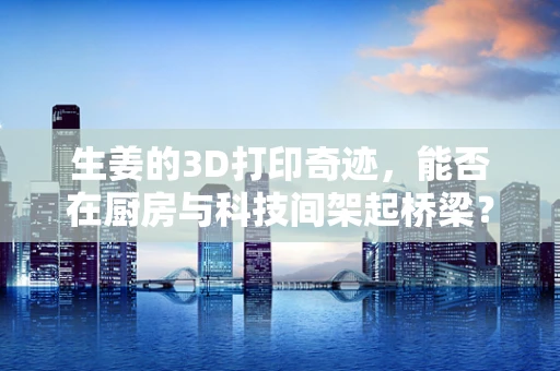 生姜的3D打印奇迹，能否在厨房与科技间架起桥梁？
