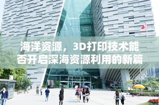海洋资源，3D打印技术能否开启深海资源利用的新篇章？