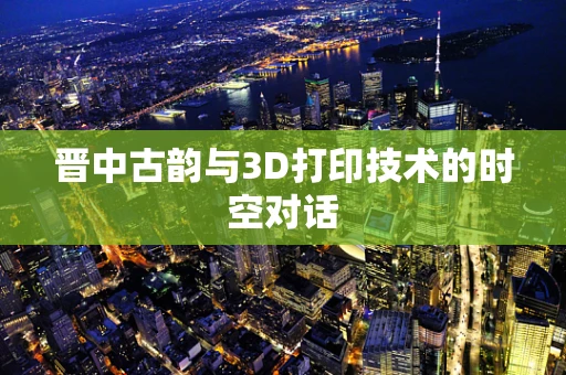 晋中古韵与3D打印技术的时空对话