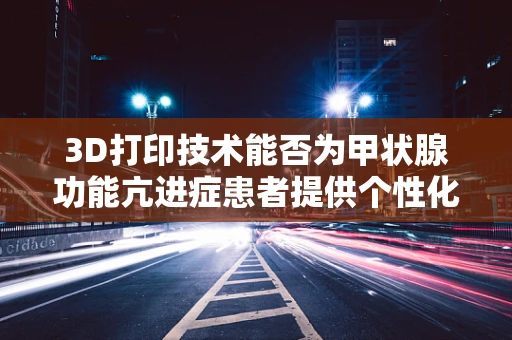 3D打印技术能否为甲状腺功能亢进症患者提供个性化治疗新方案？