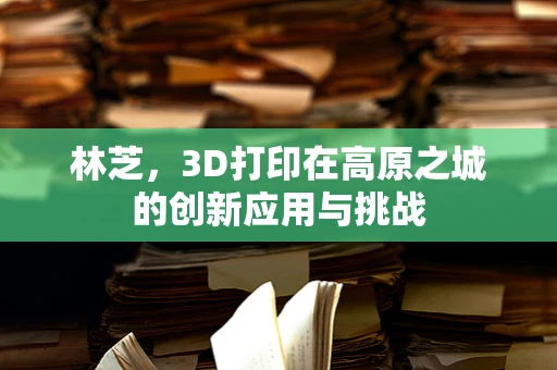 林芝，3D打印在高原之城的创新应用与挑战