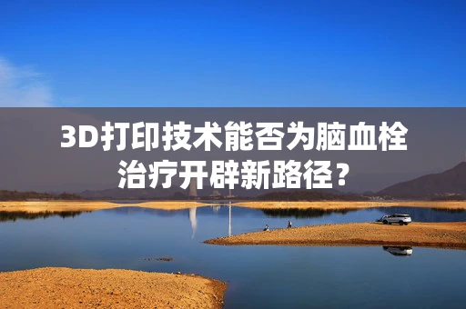 3D打印技术能否为脑血栓治疗开辟新路径？