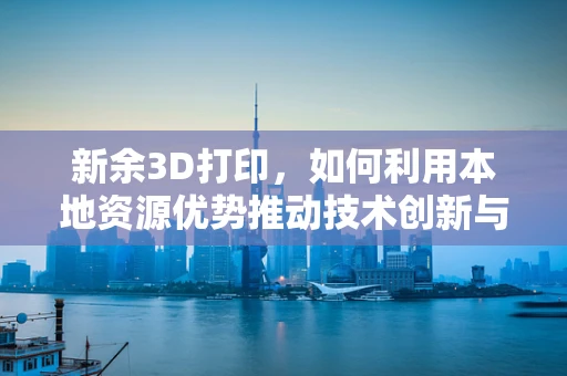 新余3D打印，如何利用本地资源优势推动技术创新与产业升级？