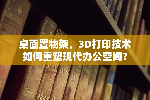 桌面置物架，3D打印技术如何重塑现代办公空间？