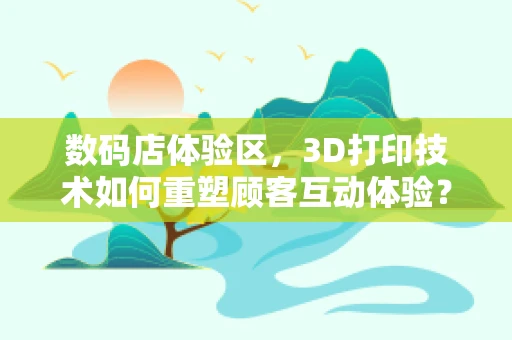 数码店体验区，3D打印技术如何重塑顾客互动体验？