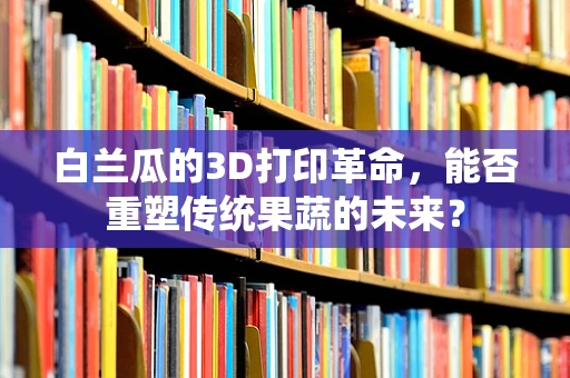 白兰瓜的3D打印革命，能否重塑传统果蔬的未来？