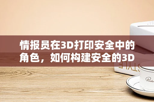 情报员在3D打印安全中的角色，如何构建安全的3D打印情报网络？