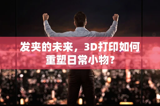 发夹的未来，3D打印如何重塑日常小物？
