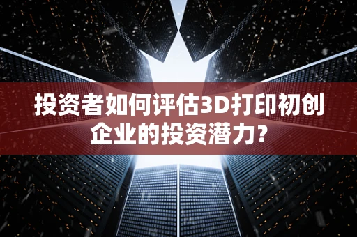 投资者如何评估3D打印初创企业的投资潜力？