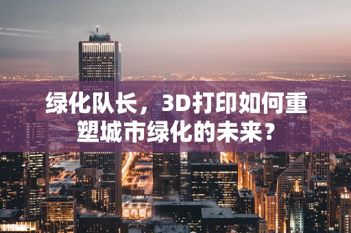 绿化队长，3D打印如何重塑城市绿化的未来？