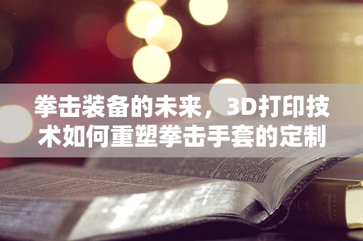拳击装备的未来，3D打印技术如何重塑拳击手套的定制化与性能？
