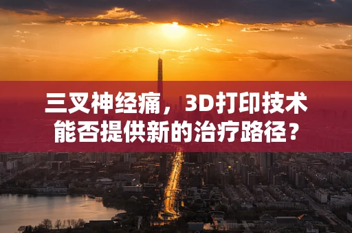 三叉神经痛，3D打印技术能否提供新的治疗路径？