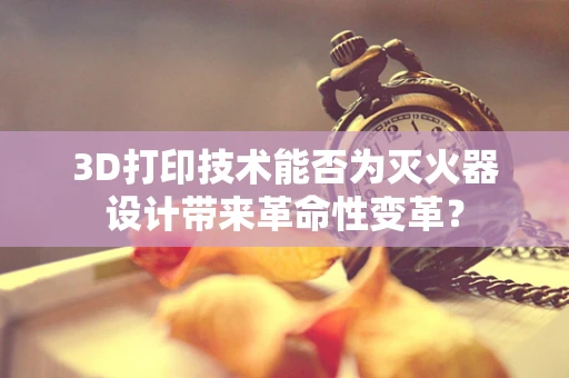 3D打印技术能否为灭火器设计带来革命性变革？