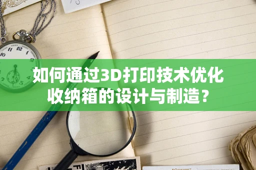 如何通过3D打印技术优化收纳箱的设计与制造？