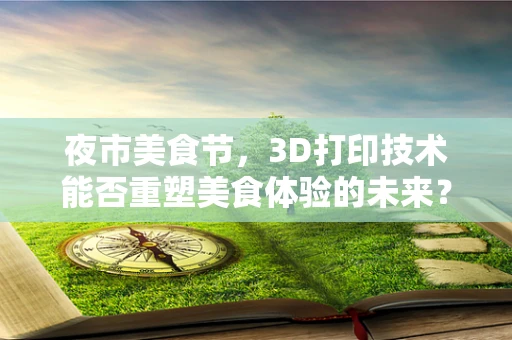 夜市美食节，3D打印技术能否重塑美食体验的未来？