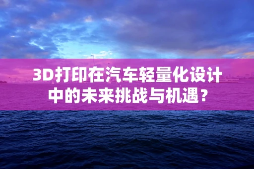 3D打印在汽车轻量化设计中的未来挑战与机遇？