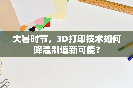 大暑时节，3D打印技术如何降温制造新可能？