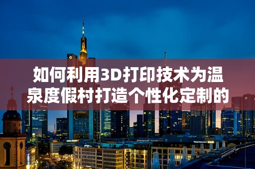如何利用3D打印技术为温泉度假村打造个性化定制的体验设施？