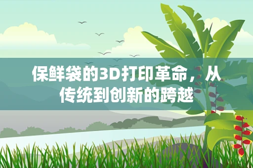 保鲜袋的3D打印革命，从传统到创新的跨越