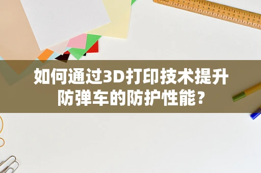 如何通过3D打印技术提升防弹车的防护性能？