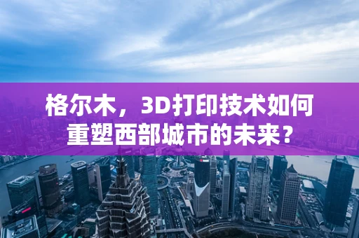 格尔木，3D打印技术如何重塑西部城市的未来？