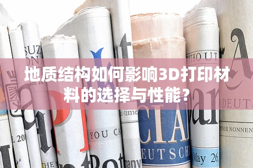 地质结构如何影响3D打印材料的选择与性能？
