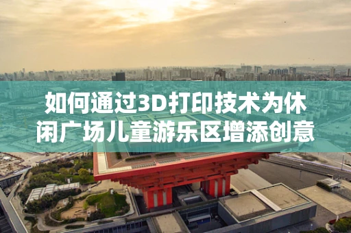 如何通过3D打印技术为休闲广场儿童游乐区增添创意与安全？