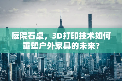 庭院石桌，3D打印技术如何重塑户外家具的未来？