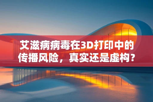 艾滋病病毒在3D打印中的传播风险，真实还是虚构？