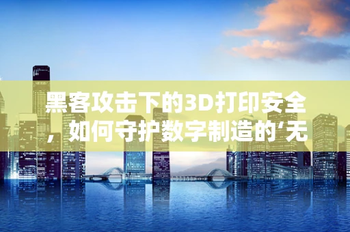 黑客攻击下的3D打印安全，如何守护数字制造的‘无形防线’？