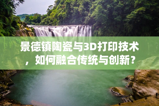 景德镇陶瓷与3D打印技术，如何融合传统与创新？