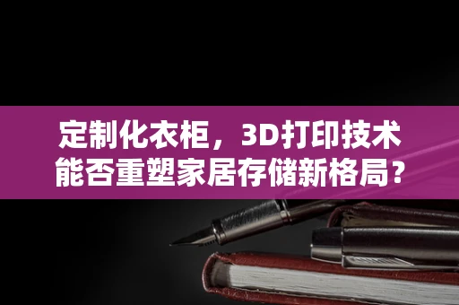 定制化衣柜，3D打印技术能否重塑家居存储新格局？