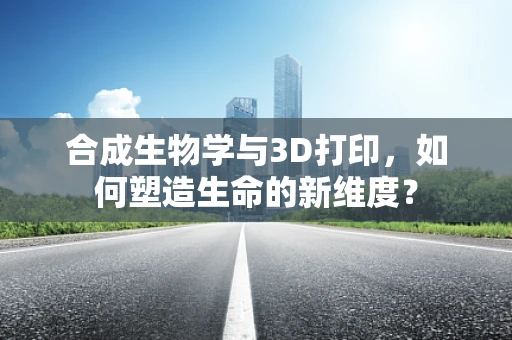 合成生物学与3D打印，如何塑造生命的新维度？