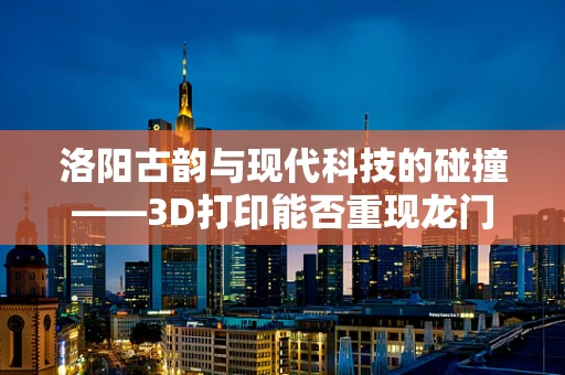 洛阳古韵与现代科技的碰撞——3D打印能否重现龙门石窟的神韵？