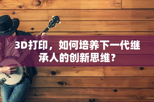 3D打印，如何培养下一代继承人的创新思维？