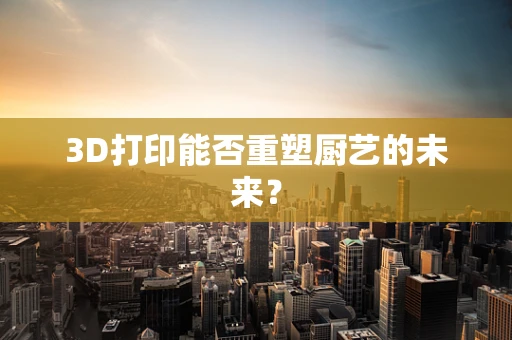 3D打印能否重塑厨艺的未来？