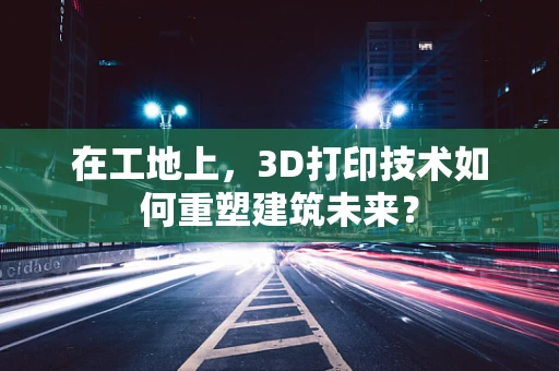 在工地上，3D打印技术如何重塑建筑未来？