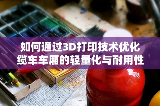 如何通过3D打印技术优化缆车车厢的轻量化与耐用性？