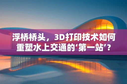 浮桥桥头，3D打印技术如何重塑水上交通的‘第一站’？