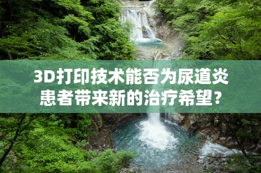 3D打印技术能否为尿道炎患者带来新的治疗希望？