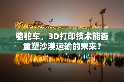 骆驼车，3D打印技术能否重塑沙漠运输的未来？