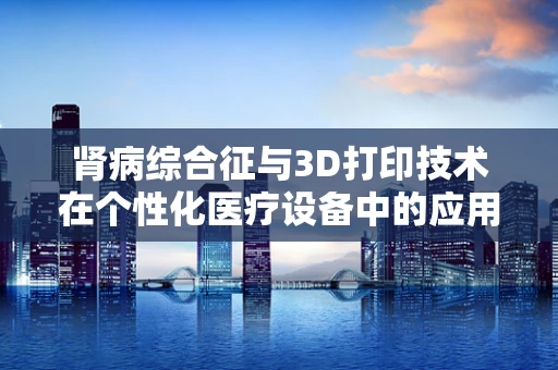 肾病综合征与3D打印技术在个性化医疗设备中的应用，挑战与机遇？