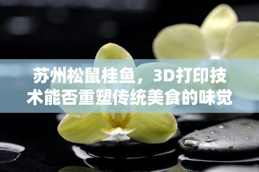 苏州松鼠桂鱼，3D打印技术能否重塑传统美食的味觉与视觉盛宴？