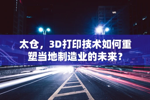 太仓，3D打印技术如何重塑当地制造业的未来？